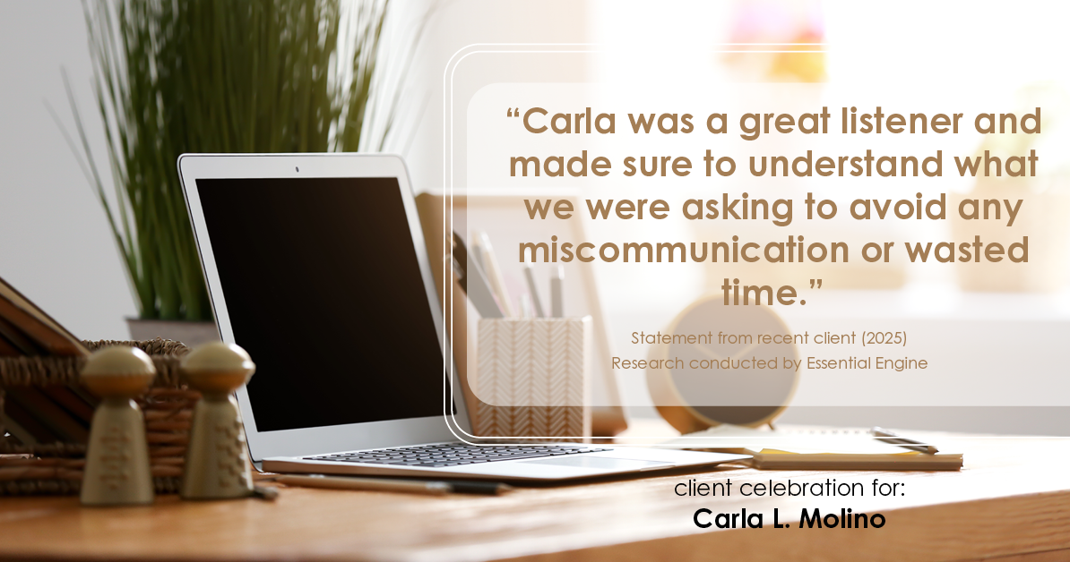 Testimonial for real estate agent Carla L. Molino with Coldwell Banker Realty in San Diego, CA: "Carla was so in tune with us, paying attention not only to the level of communication we wanted but also how we liked to communicate. Even during the stressful parts of the buying process, Carla always respected us and kept us up to date, even when there wasn't anything new."