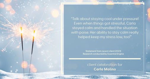 Testimonial for real estate agent Carla L. Molino with Coldwell Banker Realty in San Diego, CA: "Talk about staying cool under pressure! Even when things got stressful, Carla stayed calm and handled the situation with poise. Her ability to stay calm really helped keep my stress low, too!"