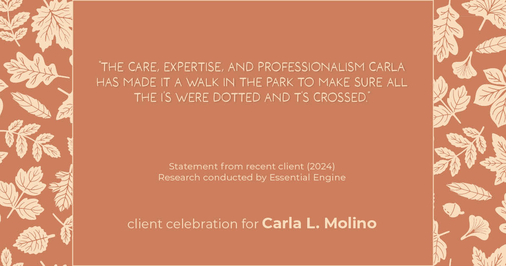 Testimonial for real estate agent Carla L. Molino with Coldwell Banker Realty in San Diego, CA: "The care, expertise, and professionalism Carla has made it a walk in the park to make sure all the i's were dotted and t's crossed."