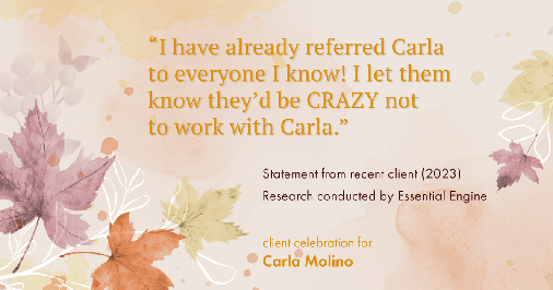 Testimonial for real estate agent Carla L. Molino with Coldwell Banker Realty in San Diego, CA: "I have already referred Carla to everyone I know! I let them know they’d be CRAZY not to work with Carla."