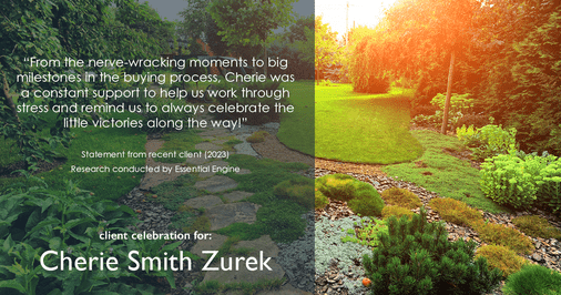 Testimonial for real estate agent Cherie Smith Zurek with RE/MAX in Lake Zurich, IL: "From the nerve-wracking moments to big milestones in the buying process, Cherie was a constant support to help us work through stress and remind us to always celebrate the little victories along the way!"