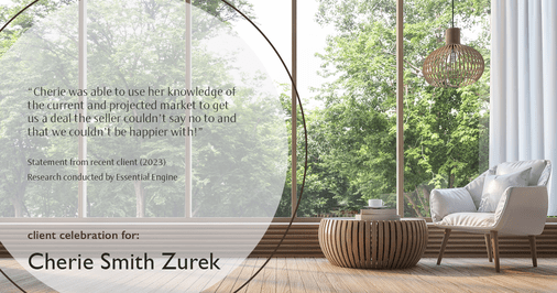 Testimonial for real estate agent Cherie Smith Zurek with RE/MAX in Lake Zurich, IL: "Cherie was able to use her knowledge of the current and projected market to get us a deal the seller couldn't say no to and that we couldn't be happier with!"