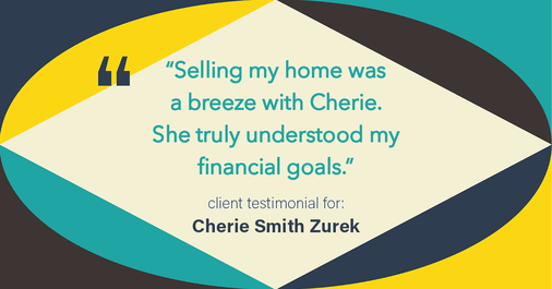 Testimonial for real estate agent Cherie Smith Zurek with RE/MAX in Lake Zurich, IL: "Selling my home was a breeze with Cherie. She truly understood my financial goals."