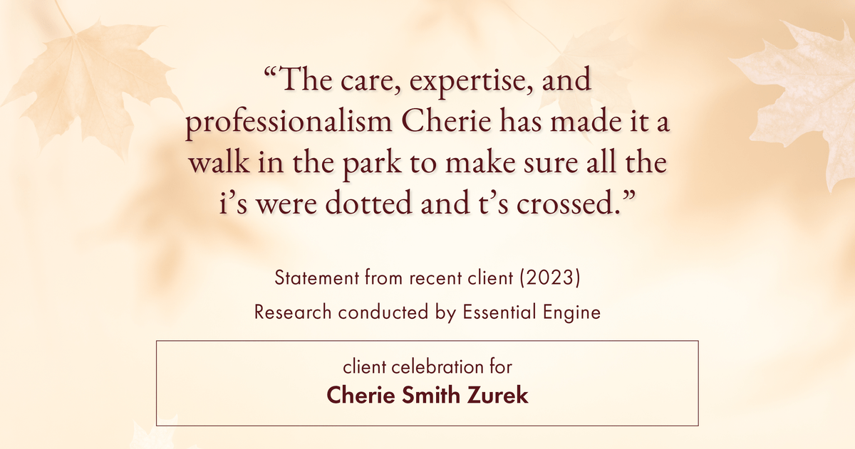 Testimonial for real estate agent Cherie Smith Zurek with RE/MAX in Lake Zurich, IL: "The care, expertise, and professionalism Cherie has made it a walk in the park to make sure all the i's were dotted and t's crossed."