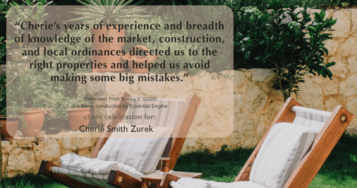 Testimonial for real estate agent Cherie Smith Zurek with RE/MAX in Lake Zurich, IL: “Cherie's years of experience and breadth of knowledge of the market, construction, and local ordinances directed us to the right properties and helped us avoid making some big mistakes.”