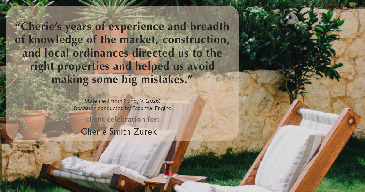 Testimonial for real estate agent Cherie Smith Zurek with RE/MAX in Lake Zurich, IL: “Cherie's years of experience and breadth of knowledge of the market, construction, and local ordinances directed us to the right properties and helped us avoid making some big mistakes.”