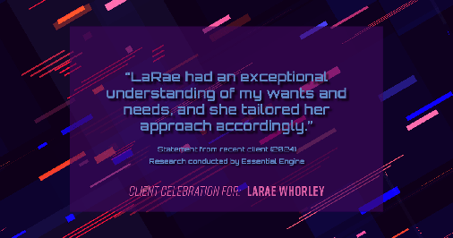 Testimonial for real estate agent LaRae Whorley in , : "LaRae had an exceptional understanding of my wants and needs, and she tailored her approach accordingly."