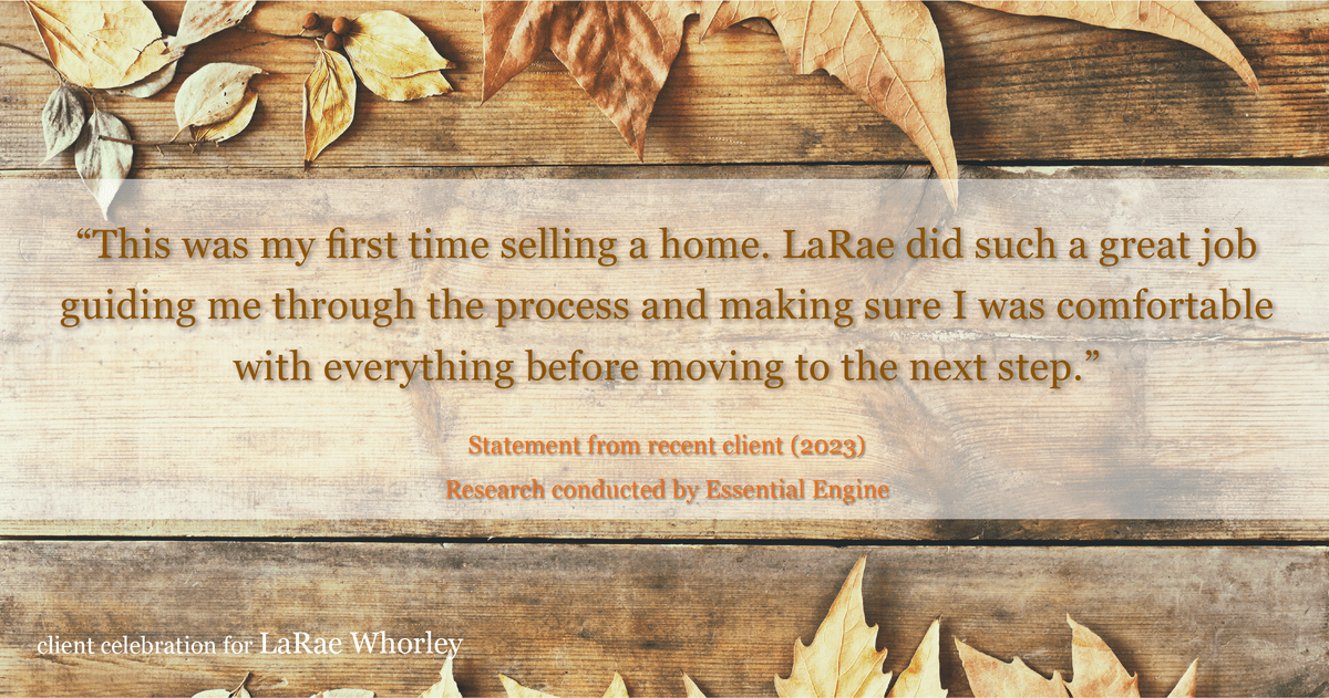 Testimonial for real estate agent LaRae Whorley in , : "This was my first time selling a home. LaRae did such a great job guiding me through the process and making sure I was comfortable with everything before moving to the next step."