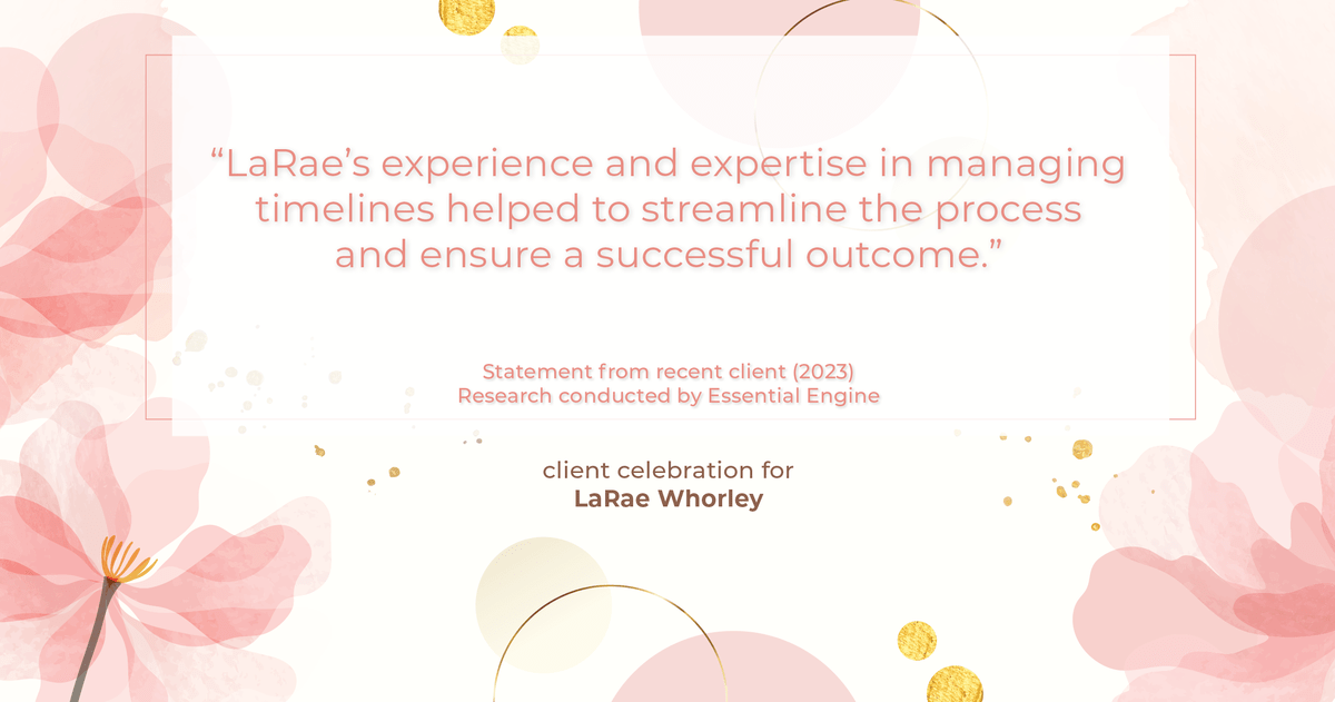 Testimonial for real estate agent LaRae Whorley in , : "LaRae's experience and expertise in managing timelines helped to streamline the process and ensure a successful outcome."