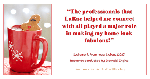 Testimonial for real estate agent LaRae Whorley in , : "The professionals that LaRae helped me connect with all played a major role in making my home look fabulous!"