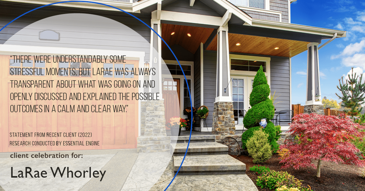 Testimonial for real estate agent LaRae Whorley in , : "There were understandably some stressful moments, but LaRae was always transparent about what was going on and openly discussed and explained the possible outcomes in a calm and clear way."