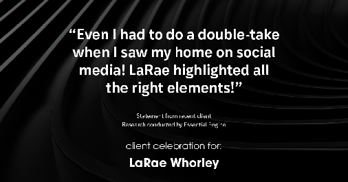 Testimonial for real estate agent LaRae Whorley in , : "Even I had to do a double-take when I saw my home on social media! LaRae highlighted all the right elements!"