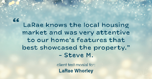 Testimonial for real estate agent LaRae Whorley in , : "LaRae knows the local housing market and was very attentive to our home's features that best showcased the property." - Steve M.