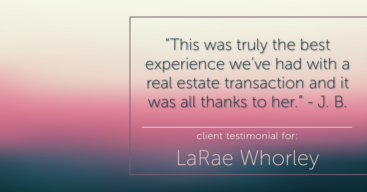 Testimonial for real estate agent LaRae Whorley in , : "This was truly the best experience we’ve had with a real estate transaction and it was all thanks to her." - J. B.