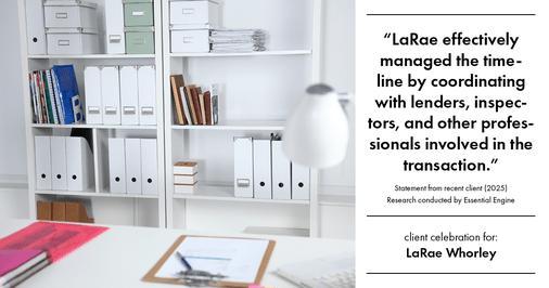Testimonial for real estate agent LaRae Whorley in , : "LaRae effectively managed the timeline by coordinating with lenders, inspectors, and other professionals involved in the transaction."