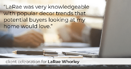 Testimonial for real estate agent LaRae Whorley in , : "LaRae was very knowledgeable with popular decor trends that potential buyers looking at my home would love."