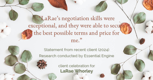 Testimonial for real estate agent LaRae Whorley in , : "LaRae's negotiation skills were exceptional, and they were able to secure the best possible terms and price for me."