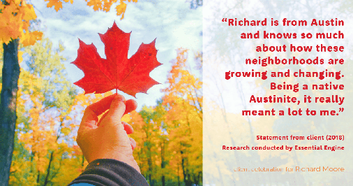 Testimonial for real estate agent Richard Moore in Austin, TX: "Richard is from Austin and knows so much about how these neighborhoods are growing and changing. Being a native Austinite, it really meant a lot to me."