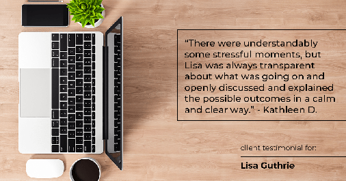 Testimonial for real estate agent Lisa Guthrie with Keller Williams Preferred Realty in , : "There were understandably some stressful moments, but Lisa was always transparent about what was going on and openly discussed and explained the possible outcomes in a calm and clear way." - Kathleen D.