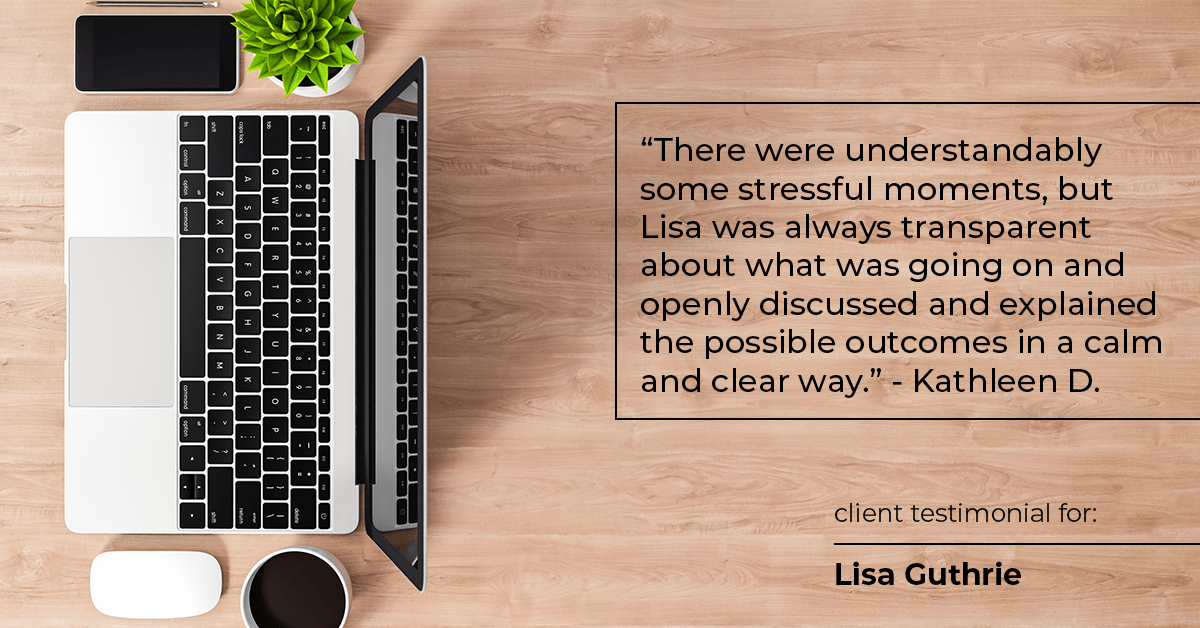 Testimonial for real estate agent Lisa Guthrie with Keller Williams Preferred Realty in , : "There were understandably some stressful moments, but Lisa was always transparent about what was going on and openly discussed and explained the possible outcomes in a calm and clear way." - Kathleen D.