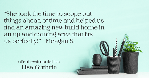 Testimonial for real estate agent Lisa Guthrie with Keller Williams Preferred Realty in , : "She took the time to scope out things ahead of time and helped us find an amazing new build home in an up and coming area that fits us perfectly!" - Meagan S.