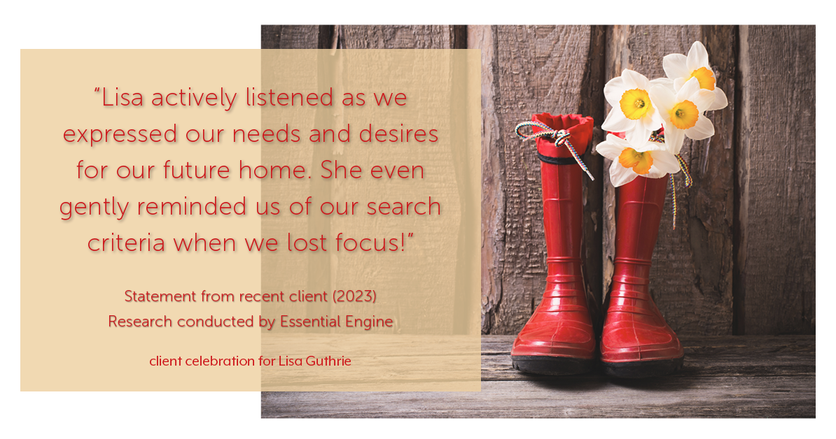 Testimonial for real estate agent Lisa Guthrie with Keller Williams Preferred Realty in , : "Lisa actively listened as we expressed our needs and desires for our future home. She even gently reminded us of our search criteria when we lost focus!"