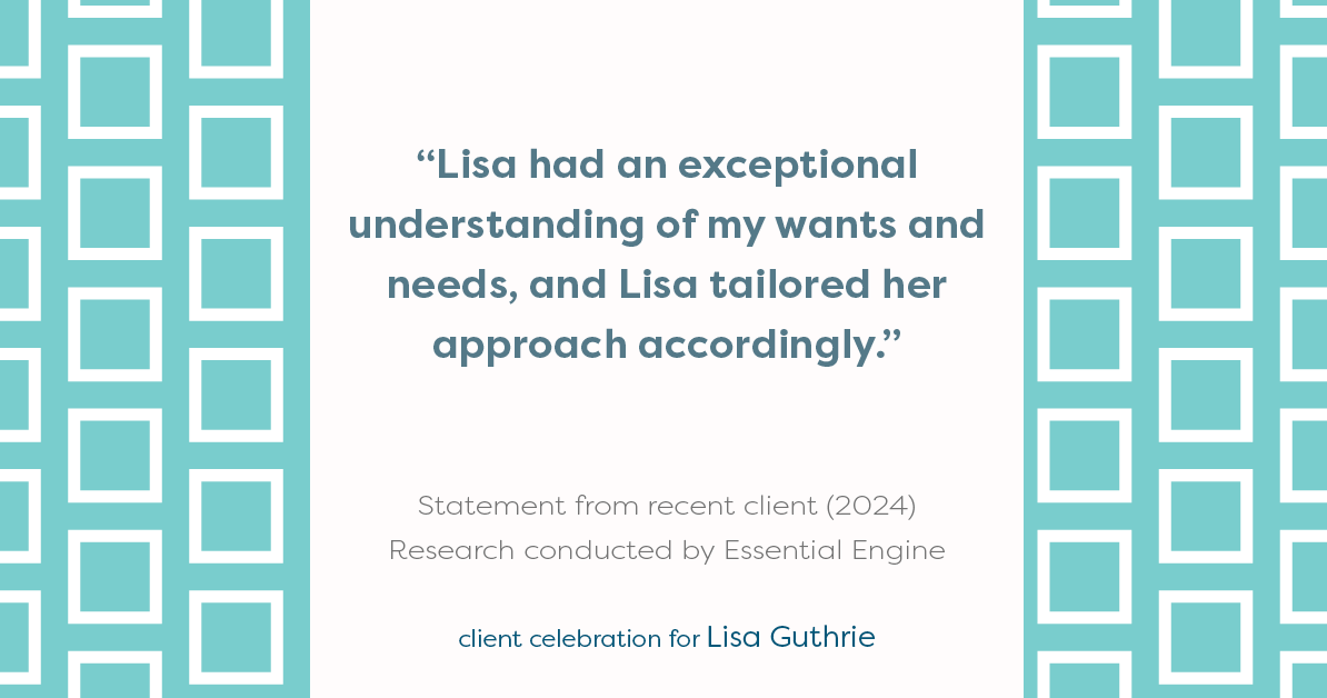 Testimonial for real estate agent Lisa Guthrie with Keller Williams Preferred Realty in , : "Lisa had an exceptional understanding of my wants and needs, and Lisa tailored her approach accordingly."