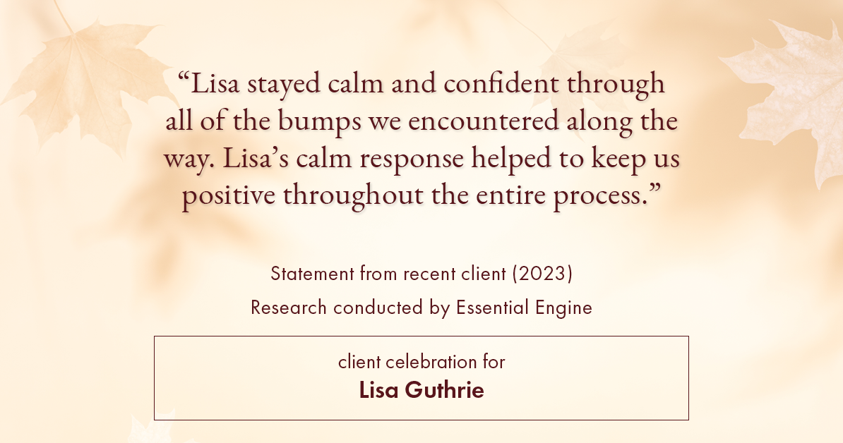 Testimonial for real estate agent Lisa Guthrie with Keller Williams Preferred Realty in , : "Lisa stayed calm and confident through all of the bumps we encountered along the way. Lisa's calm response helped to keep us positive throughout the entire process."