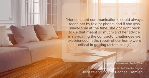 Testimonial for real estate agent Rachael Demian with Signature Realty in Westminster, CO: “Her constant communication (I could always reach her by text or phone, and if she was unavailable at the time, she got right back to us-that meant so much) and her advice in navigating the contractor challenges we experienced in the repair of our home were critical in getting us to closing.”