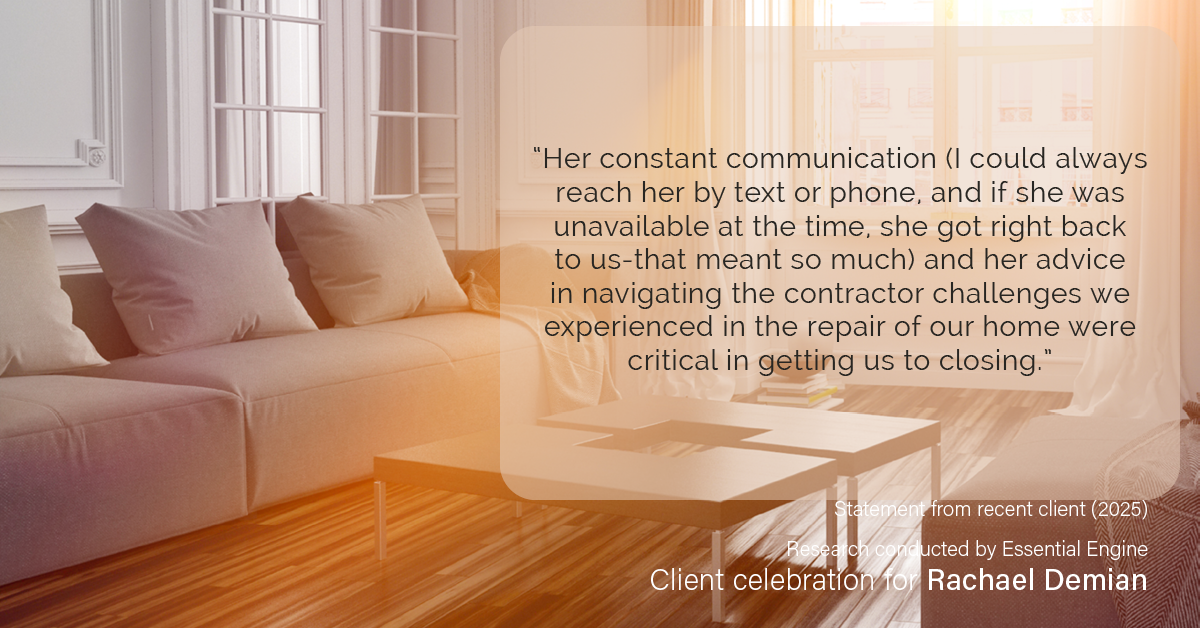 Testimonial for real estate agent Rachael Demian with Signature Realty in Westminster, CO: “Her constant communication (I could always reach her by text or phone, and if she was unavailable at the time, she got right back to us-that meant so much) and her advice in navigating the contractor challenges we experienced in the repair of our home were critical in getting us to closing.”
