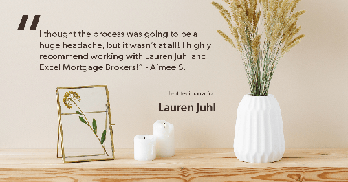 Testimonial for mortgage professional Lauren Juhl with Excel Mortgage Brokers in Fort Collins, CO: "I thought the process was going to be a huge headache, but it wasn't at all! I highly recommend working with Lauren Juhl and Excel Mortgage Brokers!” - Aimee S.
