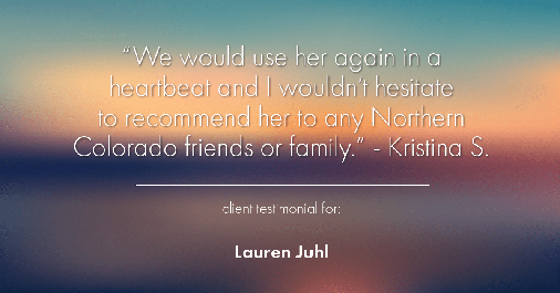 Testimonial for mortgage professional Lauren Juhl in Ft Collins, CO: "We would use her again in a heartbeat and I wouldn't hesitate to recommend her to any Northern Colorado friends or family." - Kristina S.