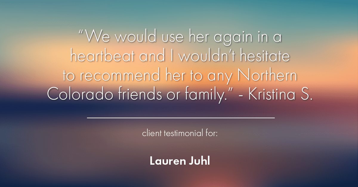 Testimonial for mortgage professional Lauren Juhl with Excel Mortgage Brokers in Fort Collins, CO: "We would use her again in a heartbeat and I wouldn't hesitate to recommend her to any Northern Colorado friends or family." - Kristina S.