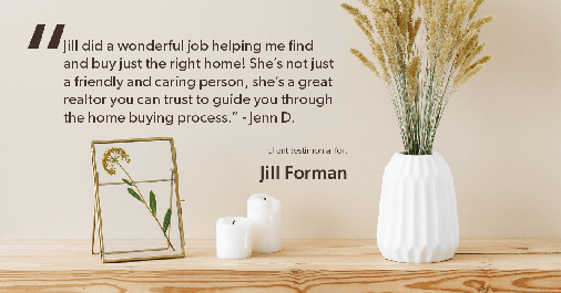 Testimonial for real estate agent Jill Forman with Keller Williams Preferred Realty in Westminster, CO: "Jill did a wonderful job helping me find and buy just the right home! She’s not just a friendly and caring person, she’s a great realtor you can trust to guide you through the home buying process." - Jenn D.