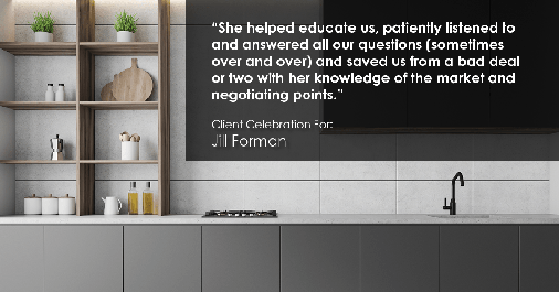 Testimonial for real estate agent Jill Forman with Keller Williams Preferred Realty in Westminster, CO: "She helped educate us, patiently listened to and answered all our questions (sometimes over and over) and saved us from a bad deal or two with her knowledge of the market and negotiating points."