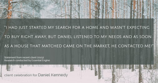 Testimonial for real estate agent Daniel Kennedy with Coldwell Banker Bain Seattle Lake Union in Seattle, WA: "I had just started my search for a home and wasn't expecting to buy right away, but Daniel listened to my needs and as soon as a house that matched came on the market, he contacted me!"