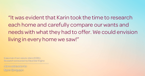 Testimonial for real estate agent Karin Simpson with Simpson Group Real Estate in , : "It was evident that Karin took the time to research each home and carefully compare our wants and needs with what they had to offer. We could envision living in every home we saw!"