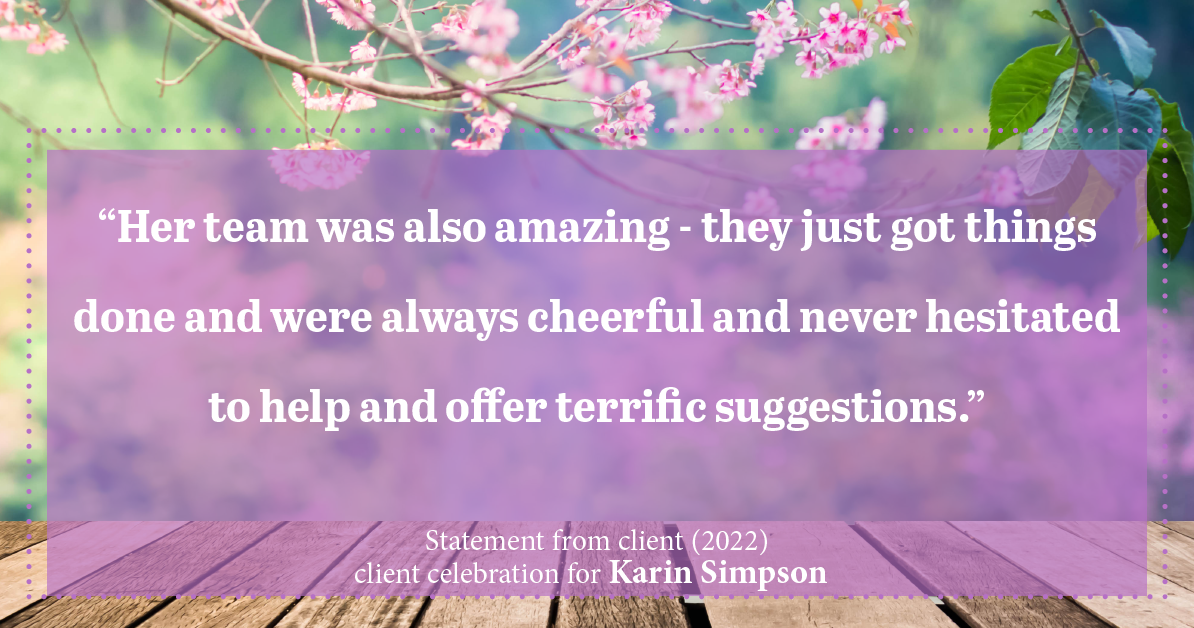 Testimonial for real estate agent Karin Simpson with Simpson Group Real Estate in , : “Her team was also amazing - they just got things done and were always cheerful and never hesitated to help and offer terrific suggestions.”