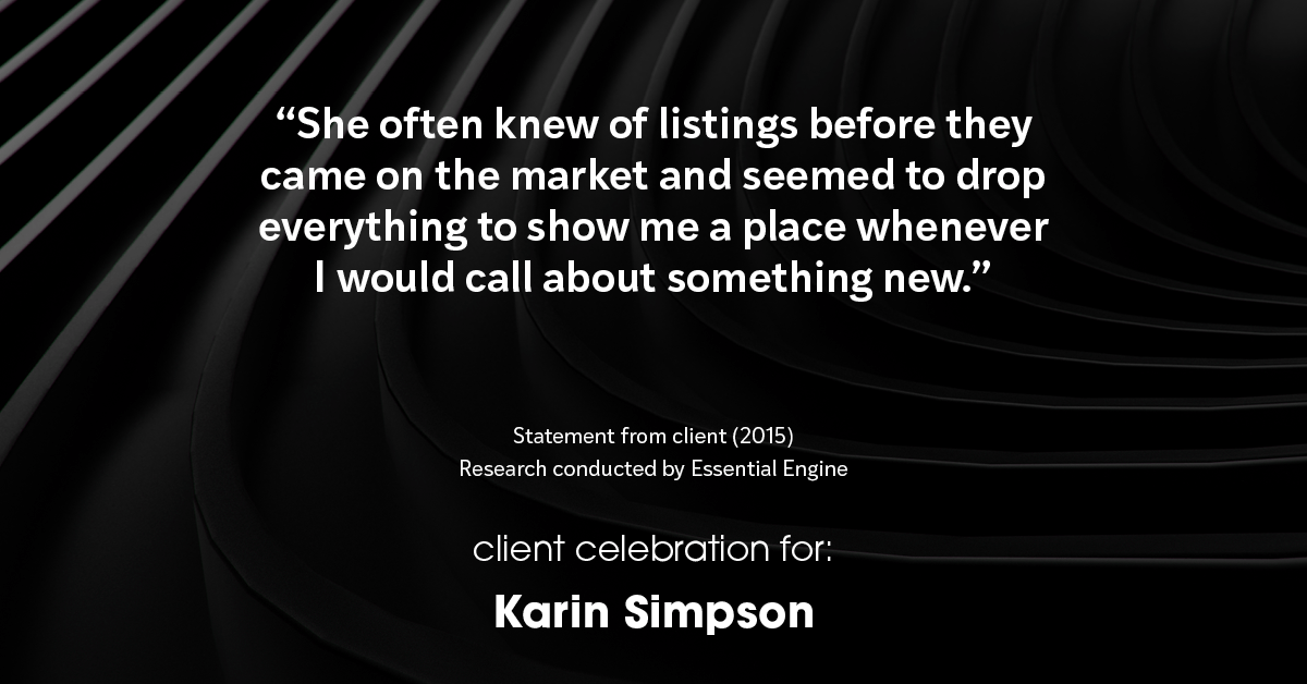 Testimonial for real estate agent Karin Simpson with Simpson Group Real Estate in , : "She often knew of listings before they came on the market and seemed to drop everything to show me a place whenever I would call about something new."