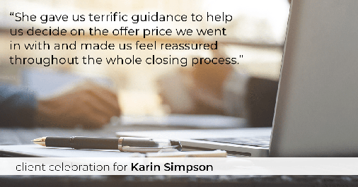 Testimonial for real estate agent Karin Simpson with Simpson Group Real Estate in , : "She gave us terrific guidance to help us decide on the offer price we went in with and made us feel reassured throughout the whole closing process."