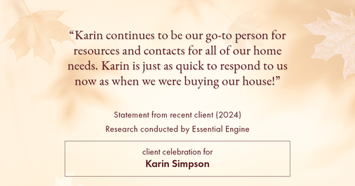 Testimonial for real estate agent Karin Simpson with Simpson Group Real Estate in , : "Karin continues to be our go-to person for resources and contacts for all of our home needs. Karin is just as quick to respond to us now as when we were buying our house!"