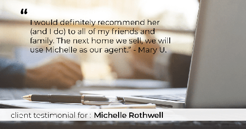 Testimonial for real estate agent Michelle Rothwell with RE/MAX Action Realty in Maple Glen, PA: "I would definitely recommend her (and I do) to all of my friends and family. The next home we sell, we will use Michelle as our agent." - Mary U.