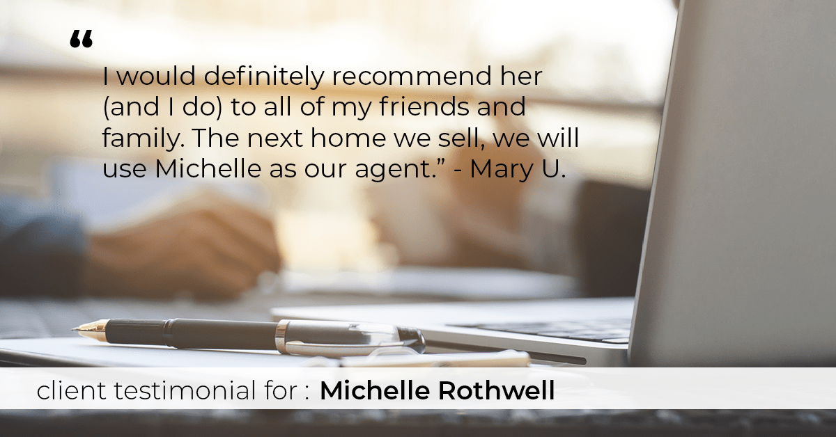 Testimonial for real estate agent Michelle Rothwell with RE/MAX Legacy in Chalfont, PA: "I would definitely recommend her (and I do) to all of my friends and family. The next home we sell, we will use Michelle as our agent." - Mary U.