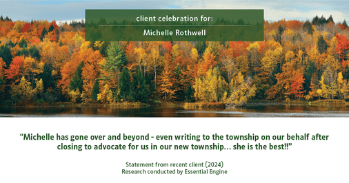 Testimonial for real estate agent Michelle Rothwell with RE/MAX Legacy in Chalfont, PA: "Michelle has gone over and beyond - even writing to the township on our behalf after closing to advocate for us in our new township… she is the best!!"