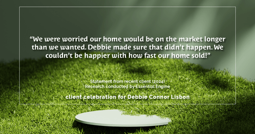 Testimonial for real estate agent Deb Connor Lisbon Chairman's Circle Gold, Realtor, GRI, SRES, ABR with BHHS Fox and Roach Realtors in , : "We were worried our home would be on the market longer than we wanted. Debbie made sure that didn't happen. We couldn't be happier with how fast our home sold!"