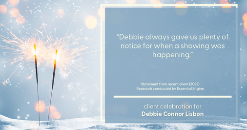 Testimonial for real estate agent Deb Connor Lisbon Chairman's Circle Gold, Realtor, GRI, SRES, ABR with BHHS Fox and Roach Realtors in , : "Debbie always gave us plenty of notice for when a showing was happening."