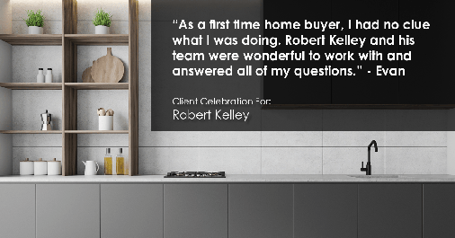 Testimonial for mortgage professional Robert Kelley with Evesham Mortgage in Marlton, NJ: "As a first time home buyer, I had no clue what I was doing. Robert Kelley and his team were wonderful to work with and answered all of my questions." - Evan
