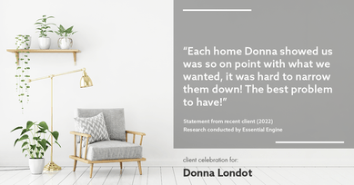 Testimonial for Donna Londot, real estate agent with  in Phoenix, AZ: "Each home Donna showed us was so on point with what we wanted, it was hard to narrow them down! The best problem to have!"