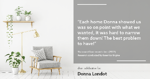 Testimonial for real estate agent Donna Londot with RE/MAX Signature in Phoenix, AZ: "Each home Donna showed us was so on point with what we wanted, it was hard to narrow them down! The best problem to have!"