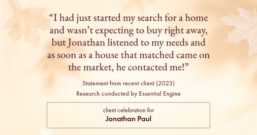 Testimonial for real estate agent Jonathan Paul with BHHS - Chicago in , : "I had just started my search for a home and wasn't expecting to buy right away, but Jonathan listened to my needs and as soon as a house that matched came on the market, he contacted me!"